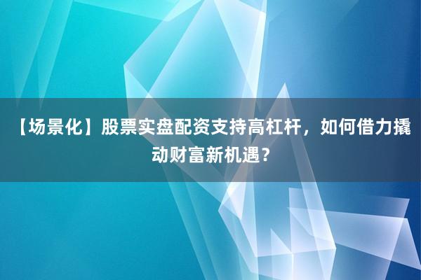 【场景化】股票实盘配资支持高杠杆，如何借力撬动财富新机遇？