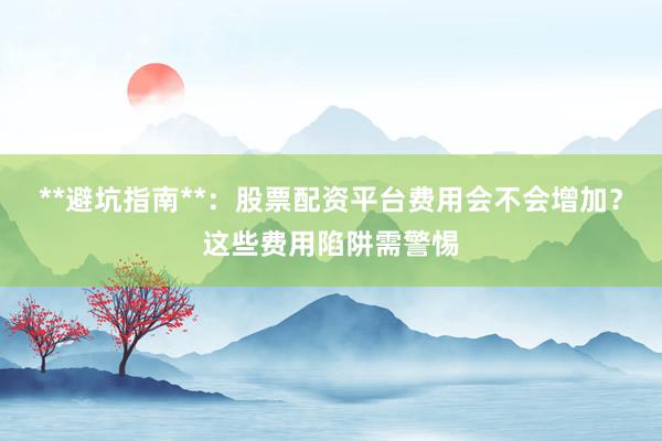 **避坑指南**：股票配资平台费用会不会增加？这些费用陷阱需警惕