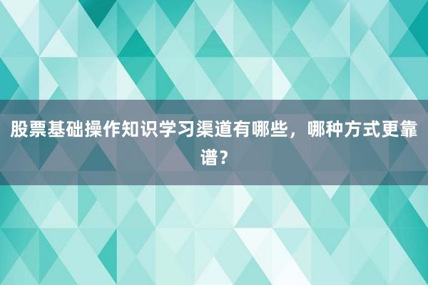 股票基础操作知识学习渠道有哪些,哪种方式更靠谱?