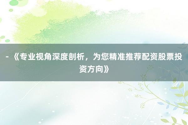 - 《专业视角深度剖析，为您精准推荐配资股票投资方向》