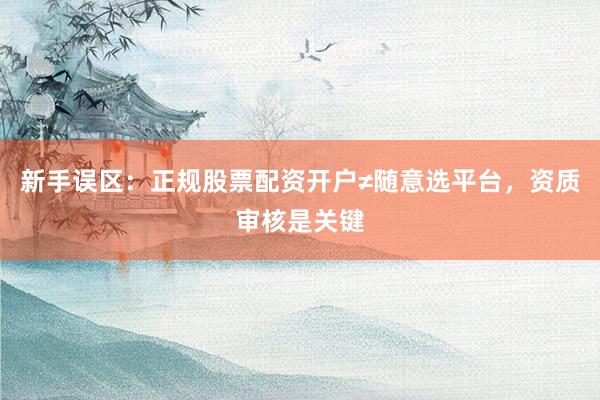 新手误区：正规股票配资开户≠随意选平台，资质审核是关键