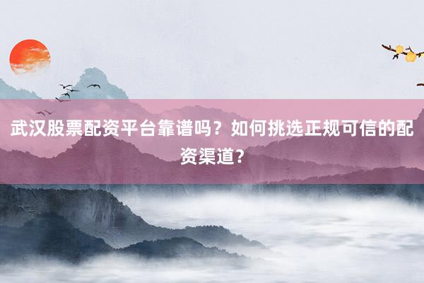 武汉股票配资平台靠谱吗？如何挑选正规可信的配资渠道？