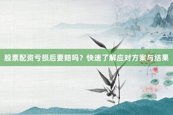 股票配资亏损后要赔吗？快速了解应对方案与结果