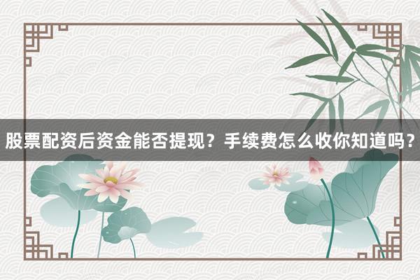 股票配资后资金能否提现？手续费怎么收你知道吗？