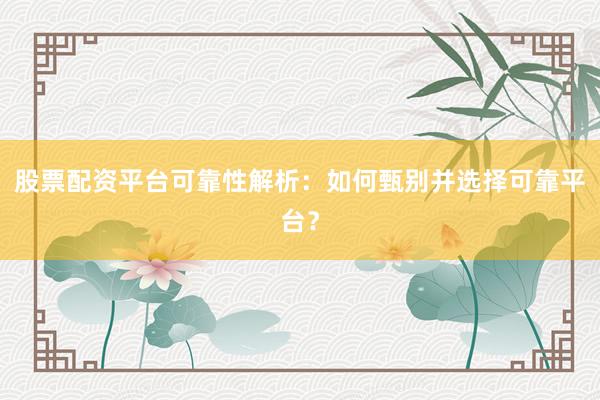 股票配资平台可靠性解析：如何甄别并选择可靠平台？