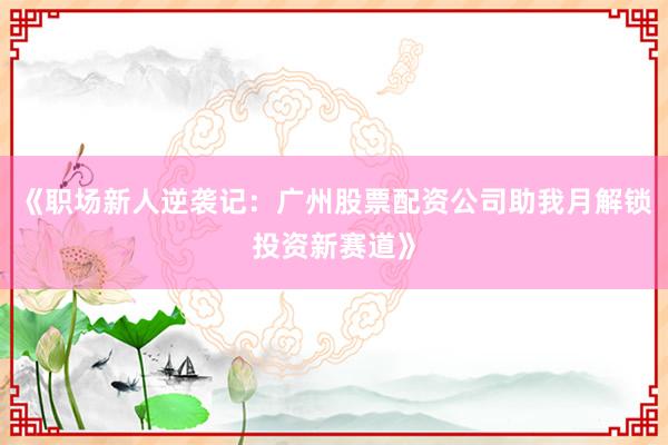 《职场新人逆袭记：广州股票配资公司助我月解锁投资新赛道》