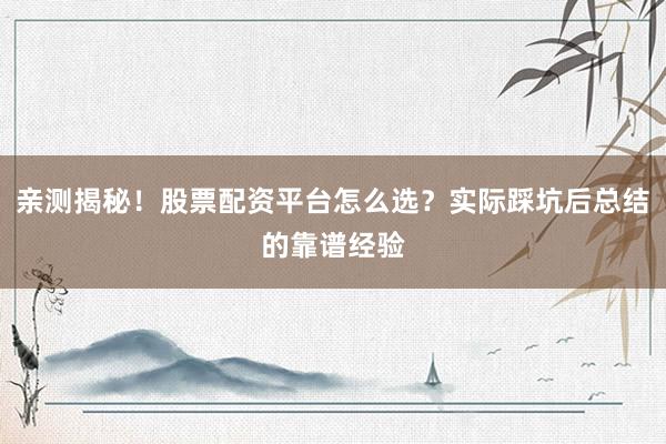 亲测揭秘！股票配资平台怎么选？实际踩坑后总结的靠谱经验