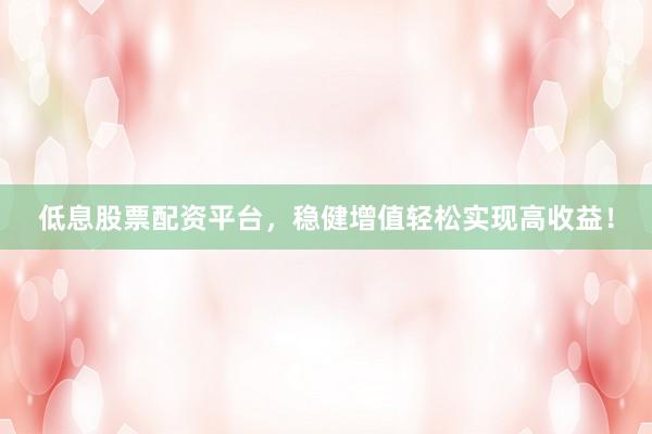 低息股票配资平台，稳健增值轻松实现高收益！