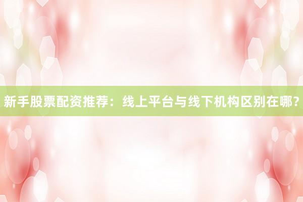 新手股票配资推荐：线上平台与线下机构区别在哪？