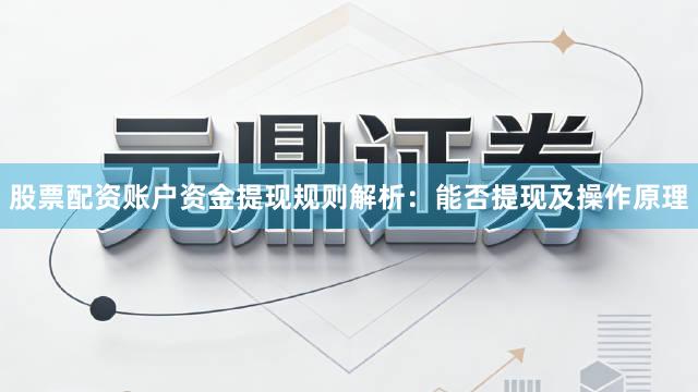 股票配资账户资金提现规则解析：能否提现及操作原理
