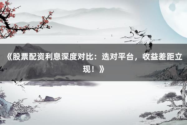 《股票配资利息深度对比：选对平台，收益差距立现！》