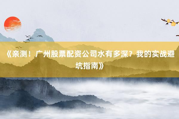 《亲测！广州股票配资公司水有多深？我的实战避坑指南》