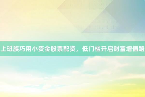 上班族巧用小资金股票配资，低门槛开启财富增值路