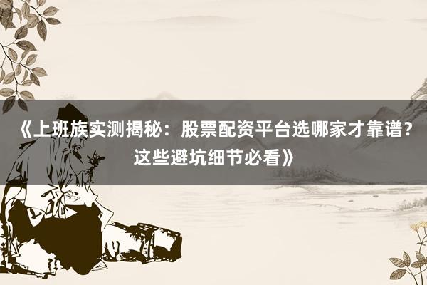 《上班族实测揭秘：股票配资平台选哪家才靠谱？这些避坑细节必看》