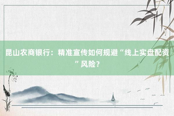 昆山农商银行：精准宣传如何规避“线上实盘配资”风险？