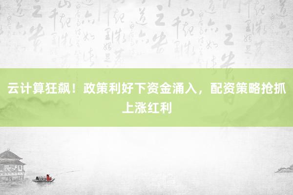 云计算狂飙！政策利好下资金涌入，配资策略抢抓上涨红利