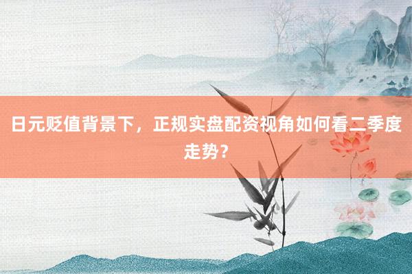 日元贬值背景下，正规实盘配资视角如何看二季度走势？