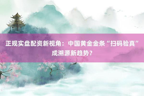 正规实盘配资新视角：中国黄金金条“扫码验真”成溯源新趋势？