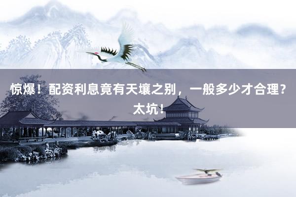 惊爆！配资利息竟有天壤之别，一般多少才合理？太坑！
