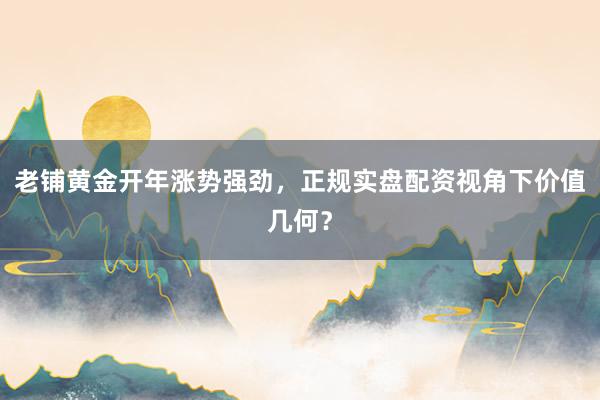 老铺黄金开年涨势强劲，正规实盘配资视角下价值几何？
