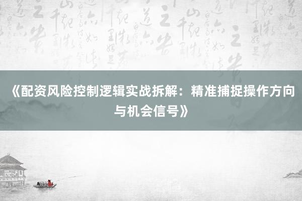 《配资风险控制逻辑实战拆解：精准捕捉操作方向与机会信号》