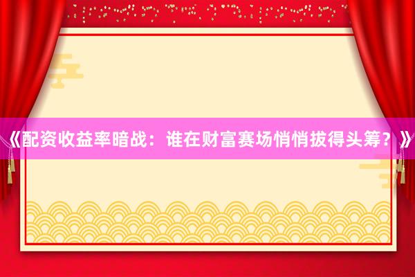 《配资收益率暗战：谁在财富赛场悄悄拔得头筹？》