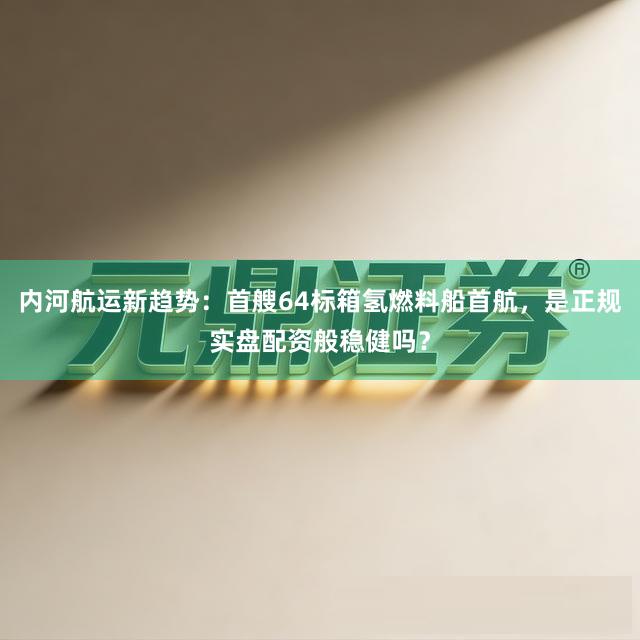 内河航运新趋势：首艘64标箱氢燃料船首航，是正规实盘配资般稳健吗？