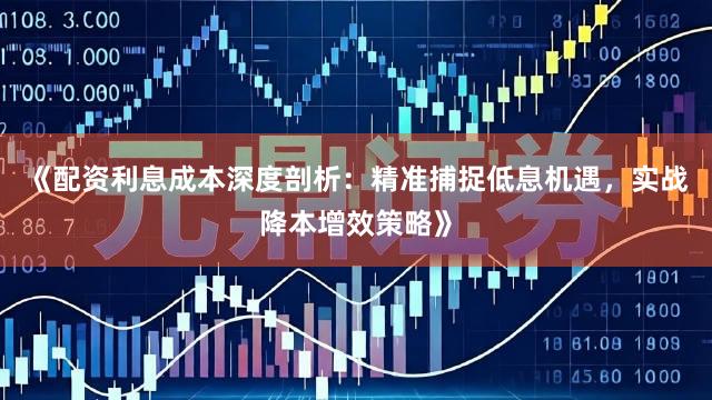 《配资利息成本深度剖析:精准捕捉低息机遇,实战降本增效策略》