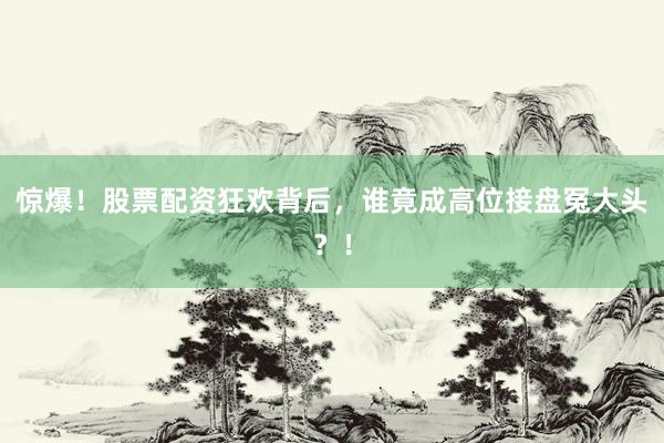 惊爆！股票配资狂欢背后，谁竟成高位接盘冤大头？！