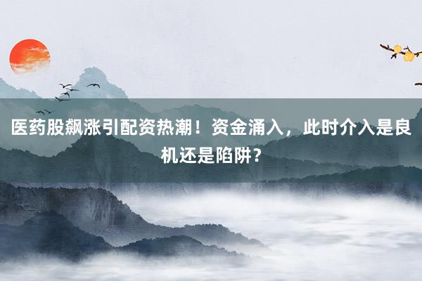 医药股飙涨引配资热潮！资金涌入，此时介入是良机还是陷阱？