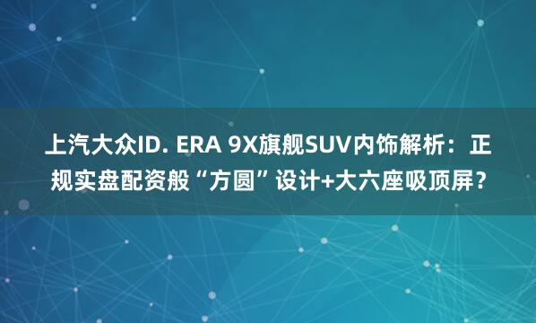 上汽大众ID. ERA 9X旗舰SUV内饰解析：正规实盘配资般“方圆”设计+大六座吸顶屏？