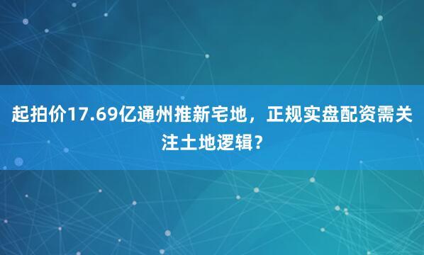 起拍价17.69亿通州推新宅地，正规实盘配资需关注土地逻辑？