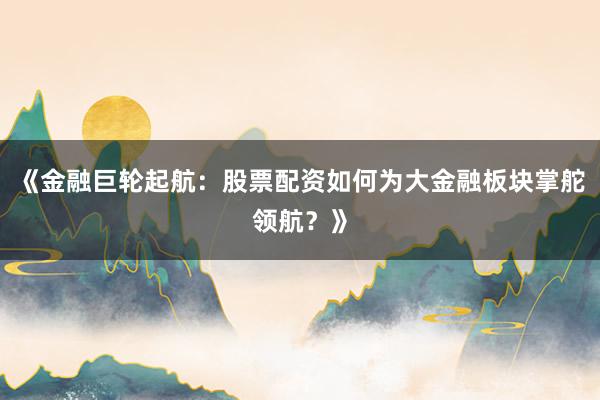 《金融巨轮起航：股票配资如何为大金融板块掌舵领航？》