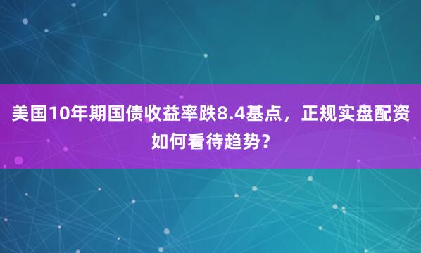美国10年期国债收益率跌8.4基点，正规实盘配资如何看待趋势？