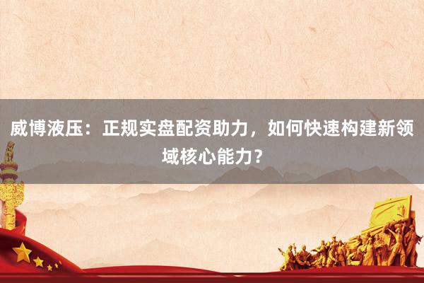 威博液压：正规实盘配资助力，如何快速构建新领域核心能力？