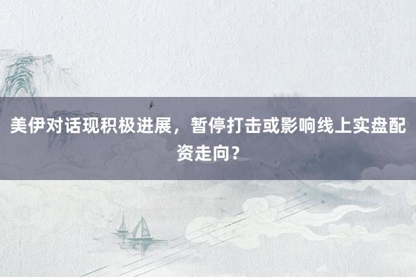 美伊对话现积极进展，暂停打击或影响线上实盘配资走向？