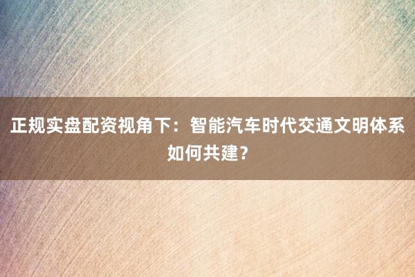 正规实盘配资视角下：智能汽车时代交通文明体系如何共建？