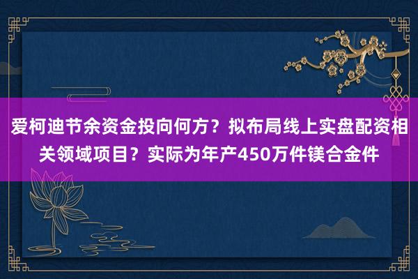 爱柯迪节余资金投向何方？拟布局线上实盘配资相关领域项目？实际为年产450万件镁合金件