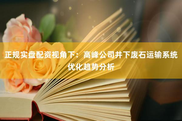 正规实盘配资视角下：高峰公司井下废石运输系统优化趋势分析