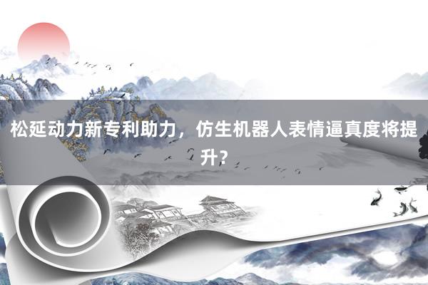松延动力新专利助力，仿生机器人表情逼真度将提升？