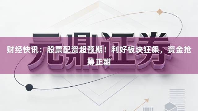 财经快讯：股票配资超预期！利好板块狂飙，资金抢筹正酣