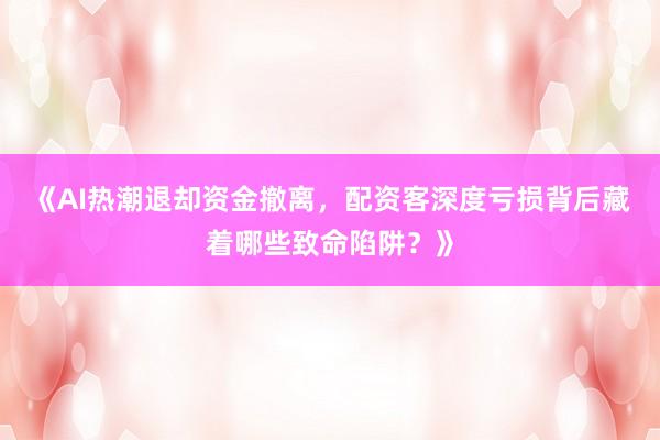 《AI热潮退却资金撤离，配资客深度亏损背后藏着哪些致命陷阱？》