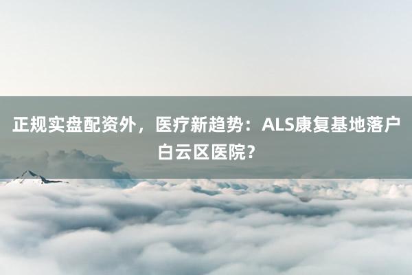 正规实盘配资外，医疗新趋势：ALS康复基地落户白云区医院？