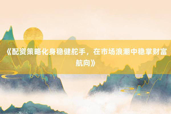 《配资策略化身稳健舵手，在市场浪潮中稳掌财富航向》