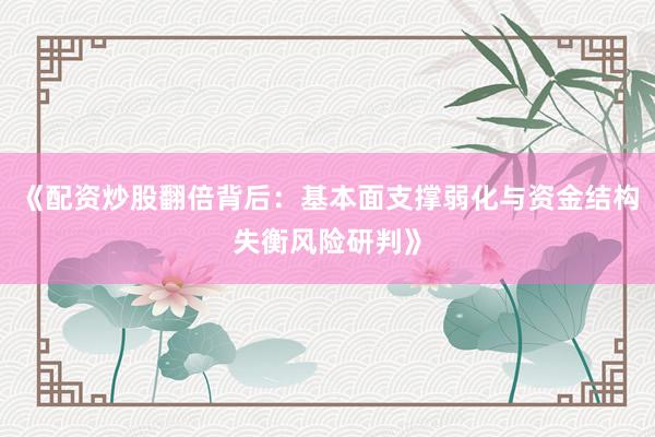 《配资炒股翻倍背后：基本面支撑弱化与资金结构失衡风险研判》