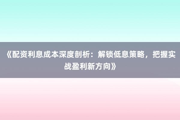 《配资利息成本深度剖析：解锁低息策略，把握实战盈利新方向》