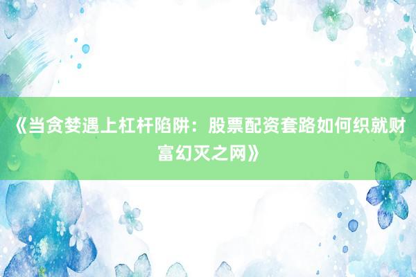 《当贪婪遇上杠杆陷阱：股票配资套路如何织就财富幻灭之网》