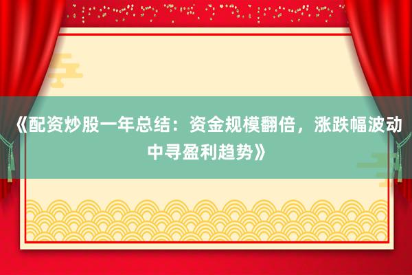 《配资炒股一年总结：资金规模翻倍，涨跌幅波动中寻盈利趋势》