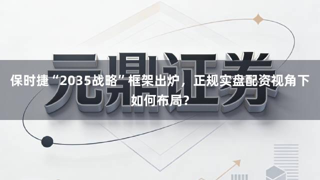 保时捷“2035战略”框架出炉，正规实盘配资视角下如何布局？