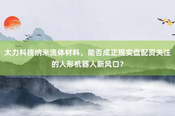 太力科技纳米流体材料，能否成正规实盘配资关注的人形机器人新风口？